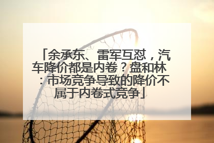 余承东、雷军互怼，汽车降价都是内卷？盘和林：市场竞争导致的降价不属于内卷式竞争